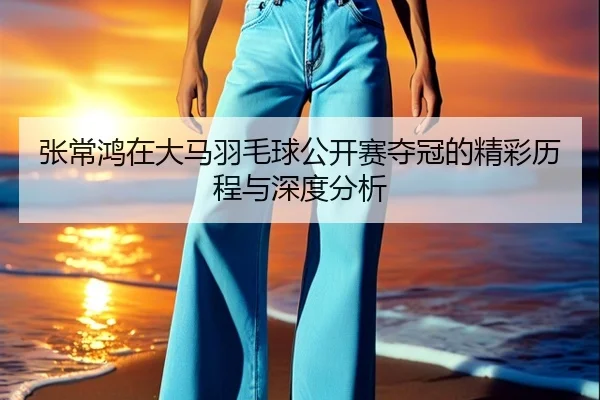 张常鸿在大马羽毛球公开赛夺冠的精彩历程与深度分析（3377 SPORTS）